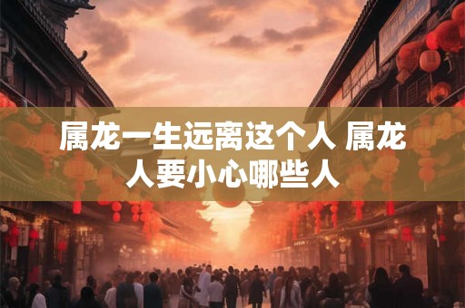 属龙一生远离这个人 属龙人要小心哪些人