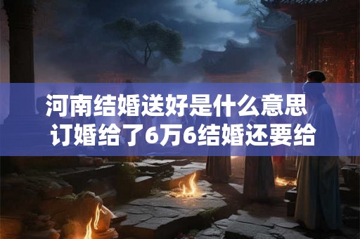 河南结婚送好是什么意思  订婚给了6万6结婚还要给多少