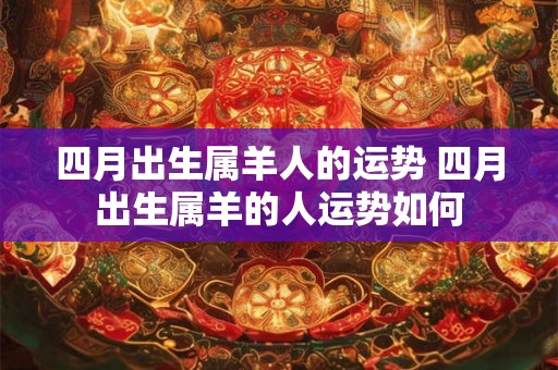四月出生属羊人的运势 四月出生属羊的人运势如何 四月出生属羊人的运势 四月出生属羊的人运势如何