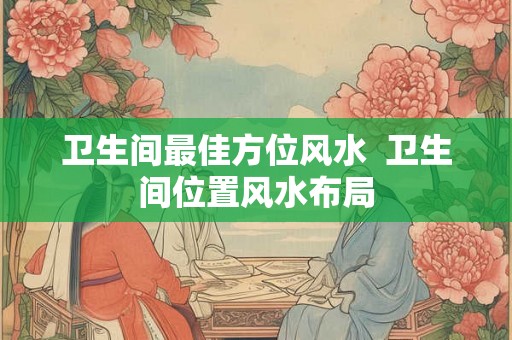 卫生间最佳方位风水 卫生间位置风水布局 卫生间最佳方位风水 卫生间位置风水布局