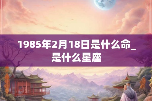 1985年2月18日是什么命_是什么星座