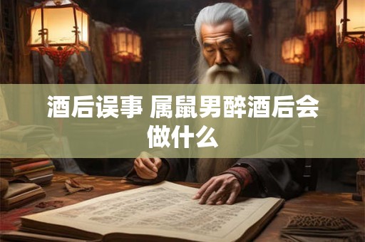 酒后误事 属鼠男醉酒后会做什么 酒后误事 属鼠男醉酒后会做什么