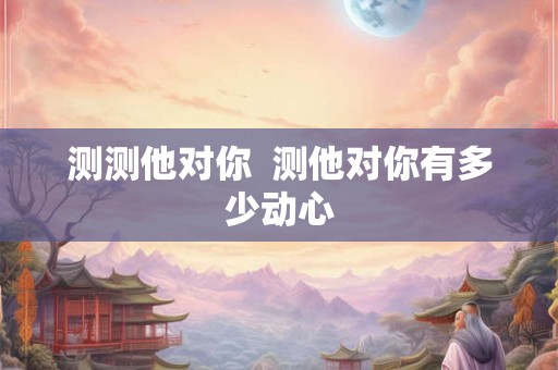 测测他对你 测他对你有多少动心 测测他对你 测他对你有多少动心
