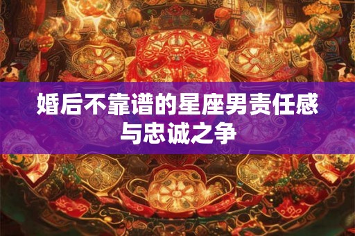 婚后不靠谱的星座男责任感与忠诚之争 婚后不靠谱的星座男责任感与忠诚之争
