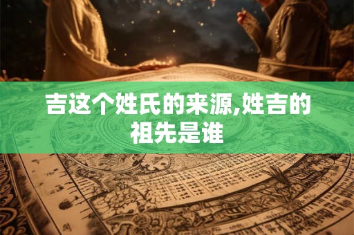 吉这个姓氏的来源,姓吉的祖先是谁