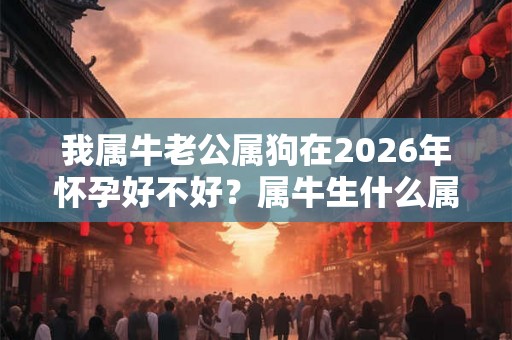我属牛老公属狗在2026年怀孕好不好?属牛生什么属相的孩子最好? 我属牛老公属狗在2026年怀孕好不好?属牛生什么属相的孩子最好?