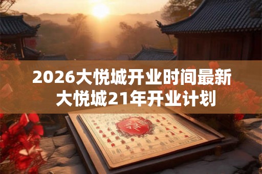 2026大悦城开业时间最新  大悦城21年开业计划