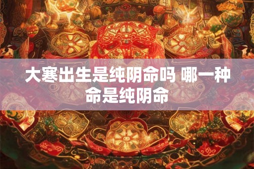 大寒出生是纯阴命吗 哪一种命是纯阴命 大寒出生是纯阴命吗 哪一种命是纯阴命