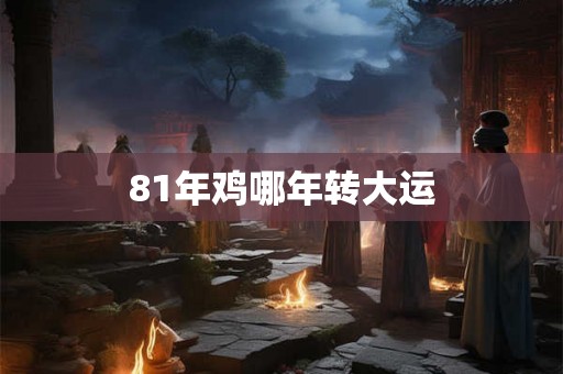 81年鸡哪年转大运 81年鸡哪年转大运