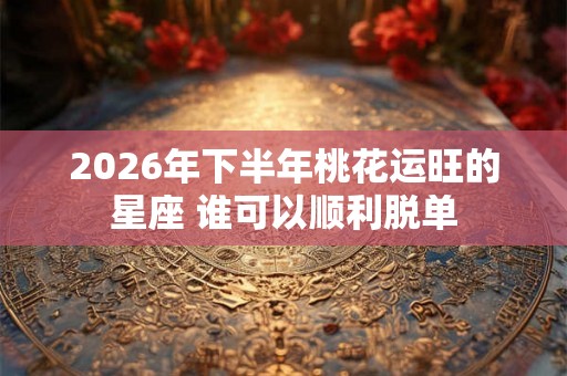 2026年下半年桃花运旺的星座 谁可以顺利脱单 2026年下半年桃花运旺的星座 谁可以顺利脱单