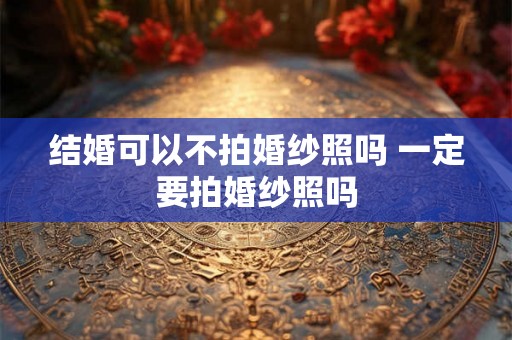 结婚可以不拍婚纱照吗 一定要拍婚纱照吗