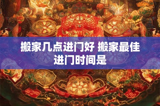 搬家几点进门好 搬家最佳进门时间是