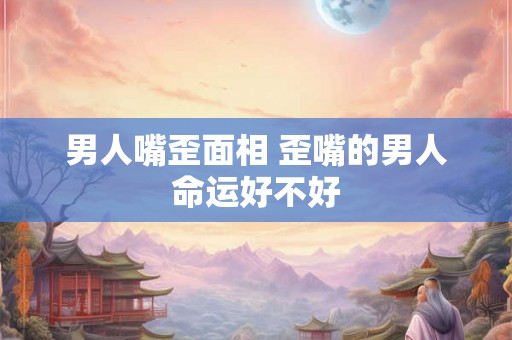 男人嘴歪面相 歪嘴的男人命运好不好