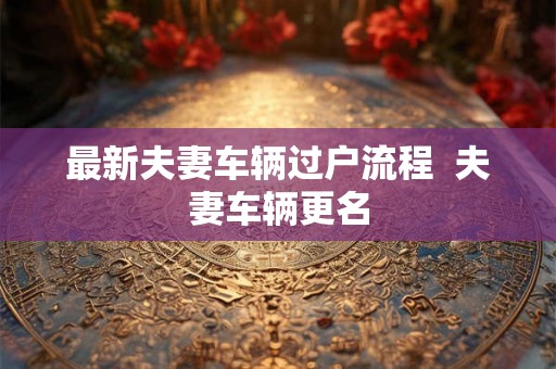最新夫妻车辆过户流程  夫妻车辆更名