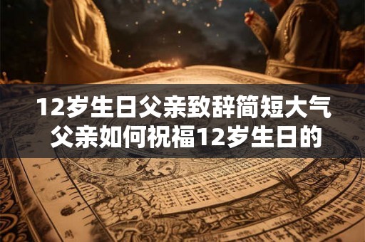 12岁生日父亲致辞简短大气 父亲如何祝福12岁生日的孩子