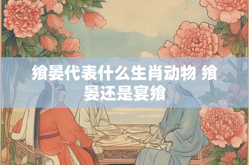 飨晏代表什么生肖动物 飨晏还是宴飨