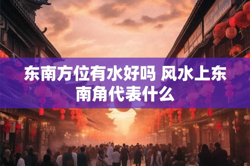 东南方位有水好吗 风水上东南角代表什么 东南方位有水好吗 风水上东南角代表什么