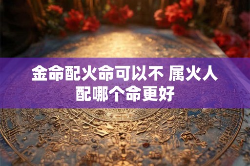 金命配火命可以不 属火人配哪个命更好 金命配火命可以不 属火人配哪个命更好