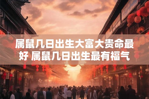 属鼠几日出生大富大贵命最好 属鼠几日出生最有福气 属鼠几日出生大富大贵命最好 属鼠几日出生最有福气