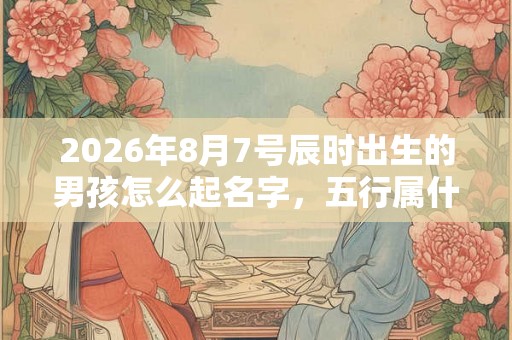 2026年8月7号辰时出生的男孩怎么起名字，五行属什么