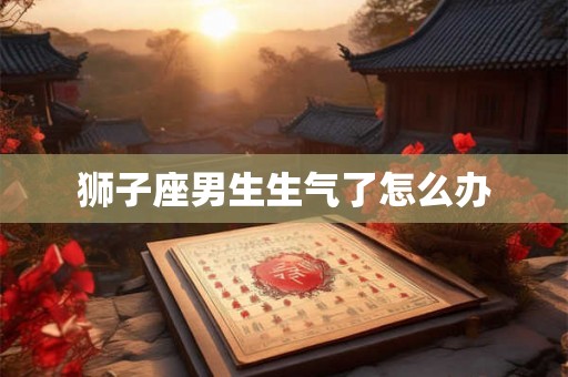 狮子座男生生气了怎么办 狮子座男生生气了怎么办