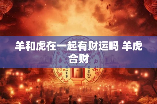 羊和虎在一起有财运吗 羊虎合财 羊和虎在一起有财运吗 羊虎合财