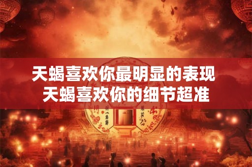 天蝎喜欢你最明显的表现 天蝎喜欢你的细节超准 天蝎喜欢你最明显的表现 天蝎喜欢你的细节超准