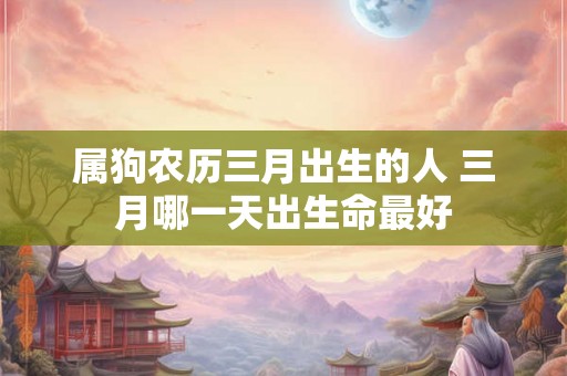属狗农历三月出生的人 三月哪一天出生命最好 属狗农历三月出生的人 三月哪一天出生命最好