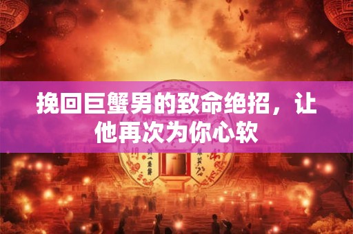 挽回巨蟹男的致命绝招，让他再次为你心软