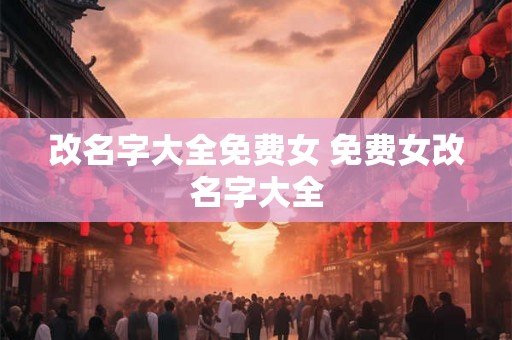 改名字大全免费女 免费女改名字大全 改名字大全免费女 免费女改名字大全