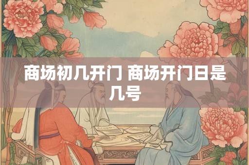 商场初几开门 商场开门日是几号 商场初几开门 商场开门日是几号