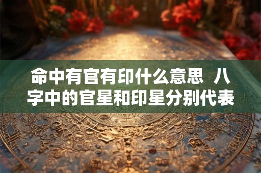 命中有官有印什么意思 八字中的官星和印星分别代表什么 命中有官有印什么意思 八字中的官星和印星分别代表什么