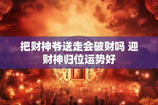 把财神爷送走会破财吗 迎财神归位运势好 把财神爷送走会破财吗 迎财神归位运势好