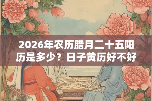 2026年农历腊月二十五阳历是多少？日子黄历好不好？