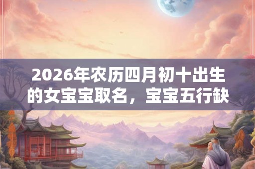 2026年农历四月初十出生的女宝宝取名，宝宝五行缺什么？