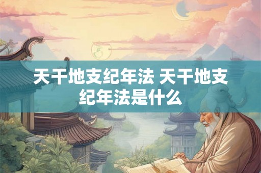 天干地支纪年法 天干地支纪年法是什么 天干地支纪年法 天干地支纪年法是什么
