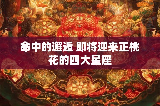 命中的邂逅 即将迎来正桃花的四大星座
