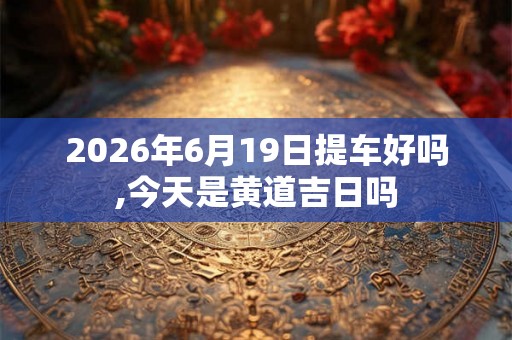 2026年6月19日提车好吗,今天是黄道吉日吗 2026年6月19日提车好吗,今天是黄道吉日吗