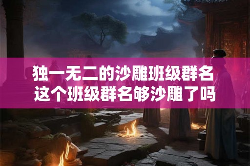 独一无二的沙雕班级群名 这个班级群名够沙雕了吗