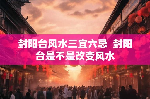 封阳台风水三宜六忌  封阳台是不是改变风水