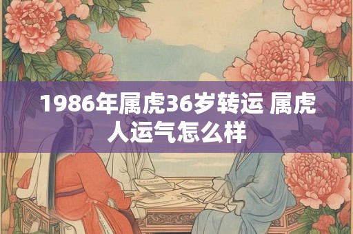 1986年属虎36岁转运 属虎人运气怎么样 1986年属虎36岁转运 属虎人运气怎么样
