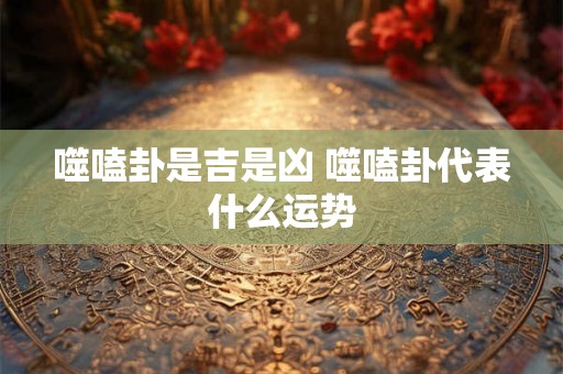 噬嗑卦是吉是凶 噬嗑卦代表什么运势 噬嗑卦是吉是凶 噬嗑卦代表什么运势