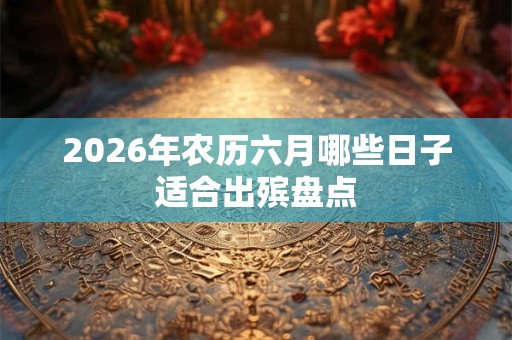 2026年农历六月哪些日子适合出殡盘点