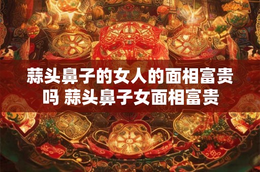 蒜头鼻子的女人的面相富贵吗 蒜头鼻子女面相富贵