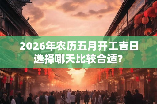2026年农历五月开工吉日选择哪天比较合适? 2026年农历五月开工吉日选择哪天比较合适?
