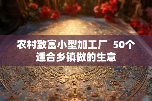 农村致富小型加工厂  50个适合乡镇做的生意