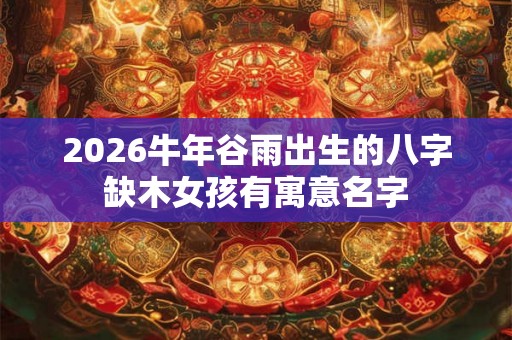 2026牛年谷雨出生的八字缺木女孩有寓意名字