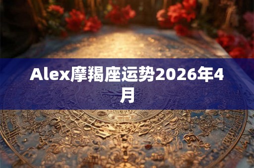 Alex摩羯座运势2026年4月 Alex摩羯座运势2026年4月