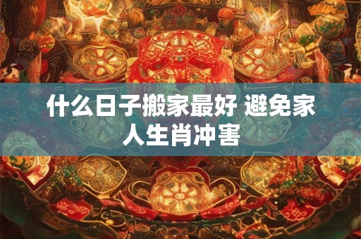 什么日子搬家最好 避免家人生肖冲害