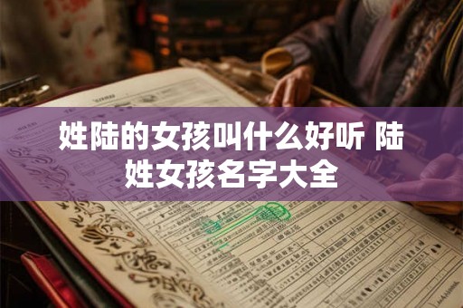 姓陆的女孩叫什么好听 陆姓女孩名字大全 姓陆的女孩叫什么好听 陆姓女孩名字大全